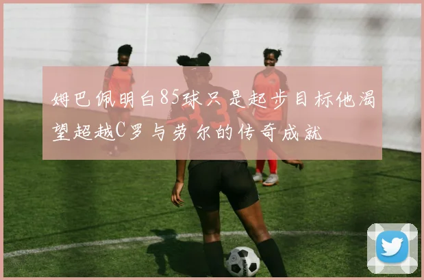 姆巴佩明白85球只是起步目标他渴望超越C罗与劳尔的传奇成就