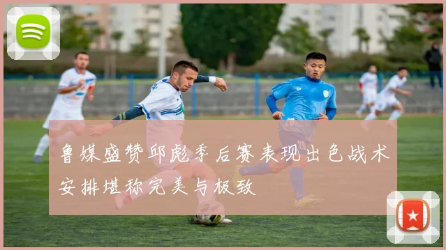 鲁媒盛赞邱彪季后赛表现出色战术安排堪称完美与极致