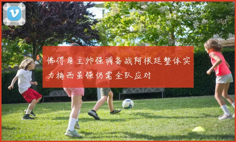 佛得角主帅强调备战阿根廷整体实力梅西虽强仍需全队应对