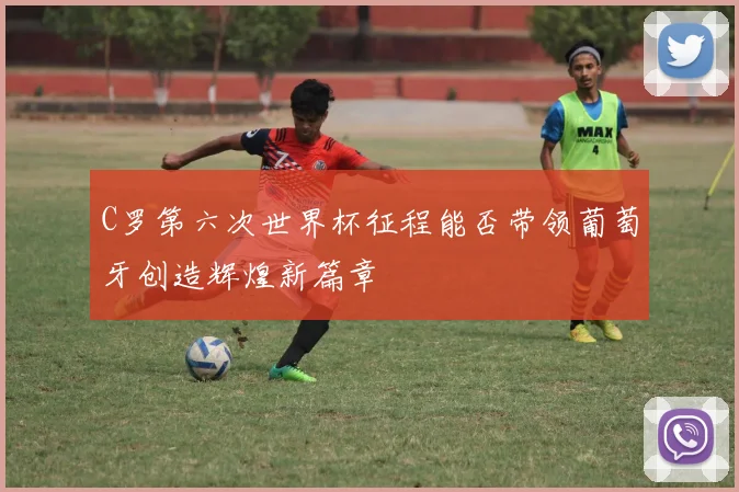 C罗第六次世界杯征程能否带领葡萄牙创造辉煌新篇章