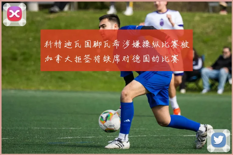科特迪瓦国脚瓦希涉嫌操纵比赛被加拿大拒签将缺席对德国的比赛