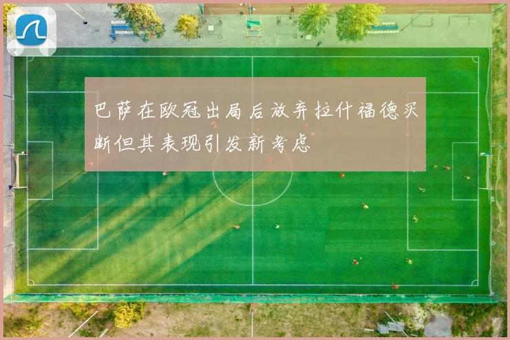 巴萨在欧冠出局后放弃拉什福德买断但其表现引发新考虑