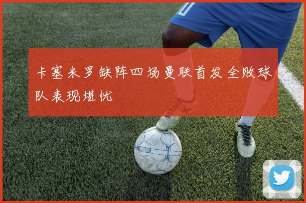 卡塞米罗缺阵四场曼联首发全败球队表现堪忧