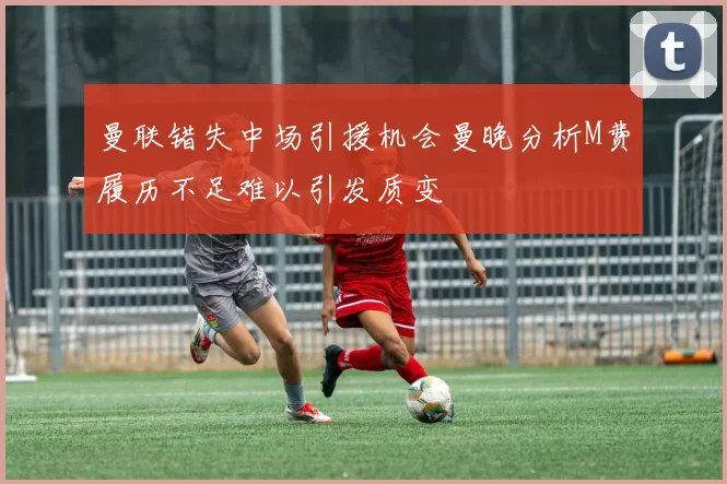 曼联错失中场引援机会曼晚分析M费履历不足难以引发质变