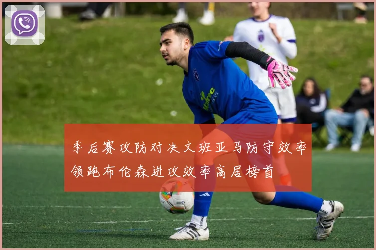 季后赛攻防对决文班亚马防守效率领跑布伦森进攻效率高居榜首