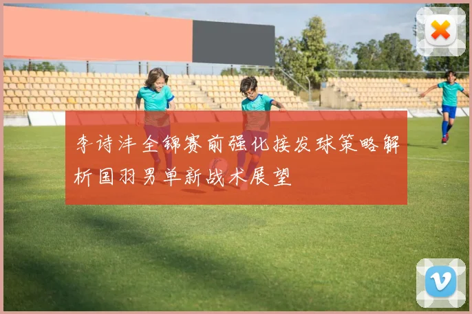 李诗沣全锦赛前强化接发球策略解析国羽男单新战术展望
