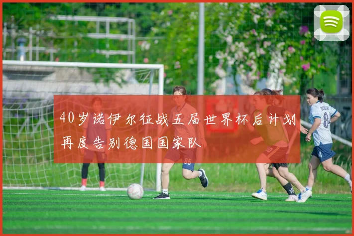 40岁诺伊尔征战五届世界杯后计划再度告别德国国家队