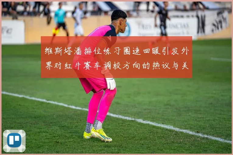 维斯塔潘排位练习圈速回暖引发外界对红牛赛车调校方向的热议与关注
