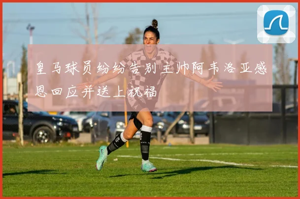 皇马球员纷纷告别主帅阿韦洛亚感恩回应并送上祝福