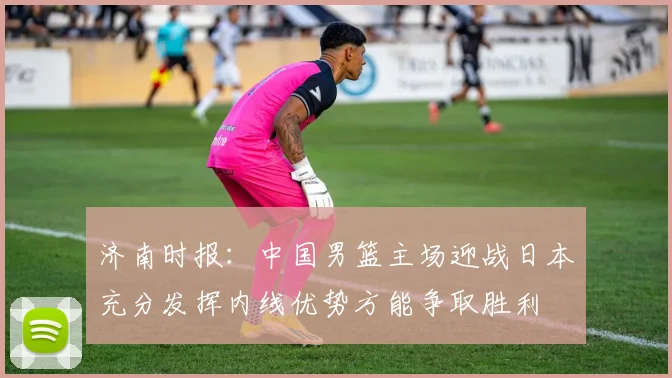 济南时报：中国男篮主场迎战日本充分发挥内线优势方能争取胜利