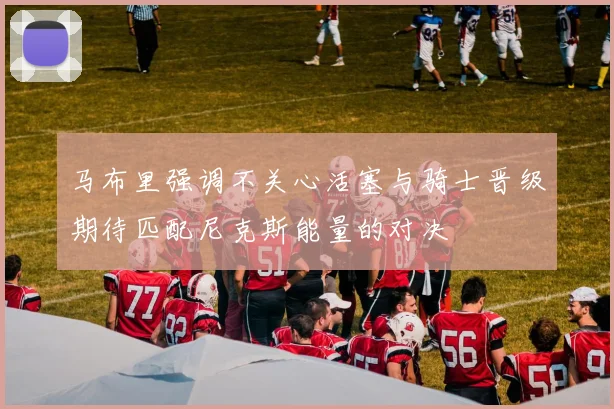马布里强调不关心活塞与骑士晋级期待匹配尼克斯能量的对决