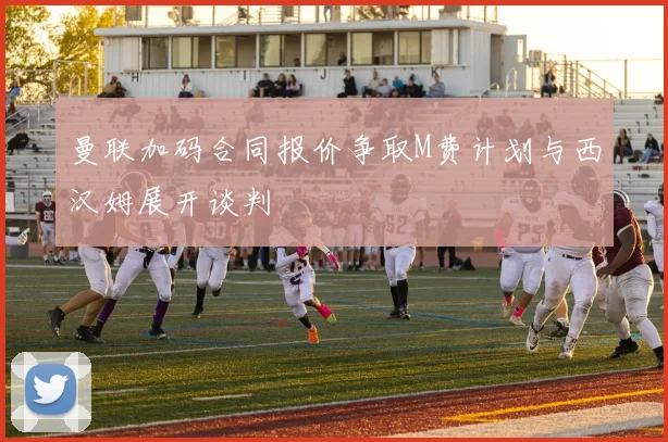 曼联加码合同报价争取M费计划与西汉姆展开谈判