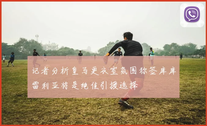 记者分析皇马更衣室氛围称签库库雷利亚将是绝佳引援选择