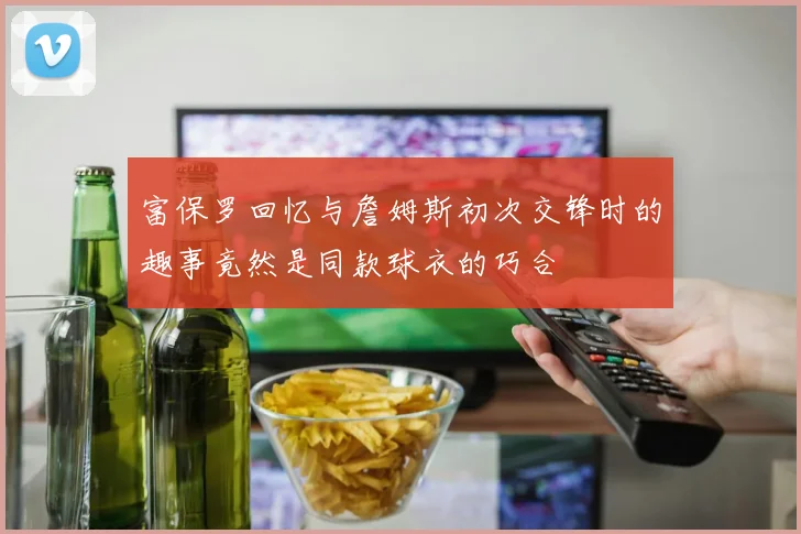 富保罗回忆与詹姆斯初次交锋时的趣事竟然是同款球衣的巧合