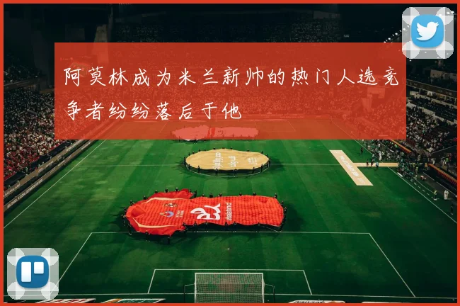阿莫林成为米兰新帅的热门人选竞争者纷纷落后于他