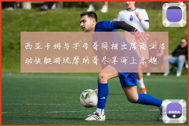 西亚卡姆与字母哥同框出席商业活动快艇游玩摩纳哥尽享海上乐趣