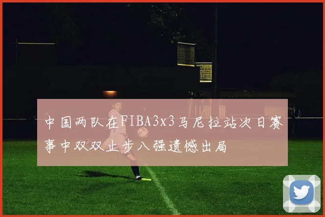 中国两队在FIBA3x3马尼拉站次日赛事中双双止步八强遗憾出局