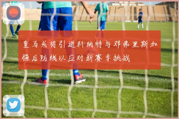 皇马或将引进科纳特与邓弗里斯加强后防线以应对新赛季挑战