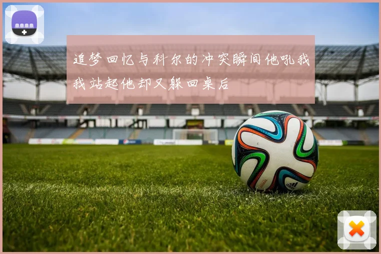 追梦回忆与科尔的冲突瞬间他吼我我站起他却又躲回桌后