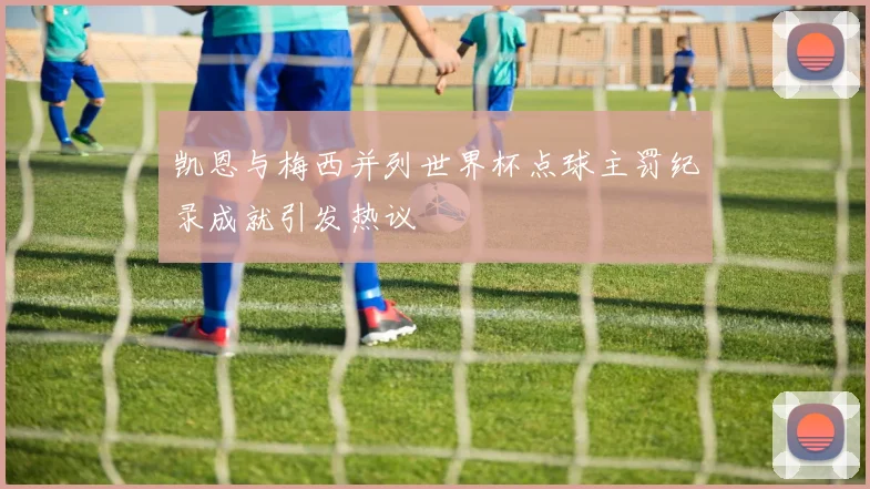 凯恩与梅西并列世界杯点球主罚纪录成就引发热议