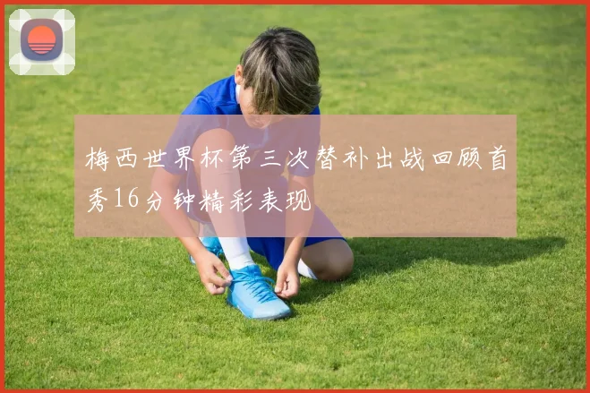 梅西世界杯第三次替补出战回顾首秀16分钟精彩表现